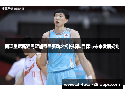 周琦重返新疆男篮加盟最新动态揭秘球队目标与未来发展规划