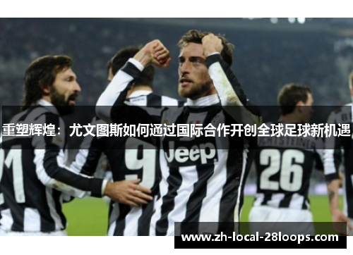 重塑辉煌：尤文图斯如何通过国际合作开创全球足球新机遇