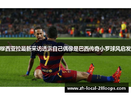 穆西亚拉最新采访透露自己偶像是巴西传奇小罗球风启发 穆西亚拉最新采访透露自己偶像是巴西传奇小罗球风启发