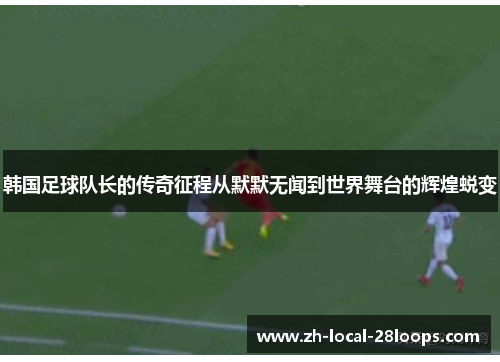 韩国足球队长的传奇征程从默默无闻到世界舞台的辉煌蜕变 韩国足球队长的传奇征程从默默无闻到世界舞台的辉煌蜕变