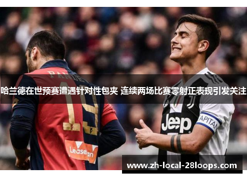 哈兰德在世预赛遭遇针对性包夹 连续两场比赛零射正表现引发关注 哈兰德在世预赛遭遇针对性包夹 连续两场比赛零射正表现引发关注